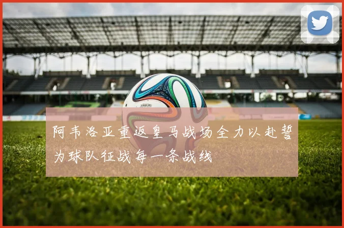 阿韦洛亚重返皇马战场全力以赴誓为球队征战每一条战线