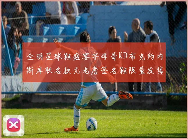 全明星球鞋盛宴字母哥KD布克约内斯库联名款无老詹签名鞋限量发售