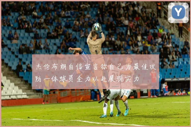 杰伦布朗自信宣言称自己为最佳攻防一体球员全力以赴展现实力