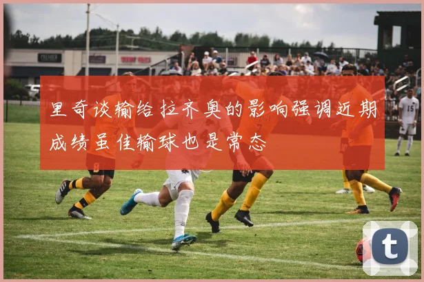 里奇谈输给拉齐奥的影响强调近期成绩虽佳输球也是常态