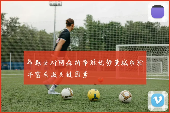 希勒分析阿森纳争冠优势曼城经验丰富或成关键因素