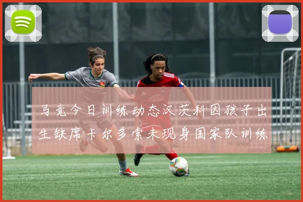 马竞今日训练动态汉茨科因孩子出生缺席卡尔多索未现身国家队训练