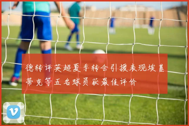 德转评英超夏季转会引援表现埃基蒂克等五名球员获最佳评价