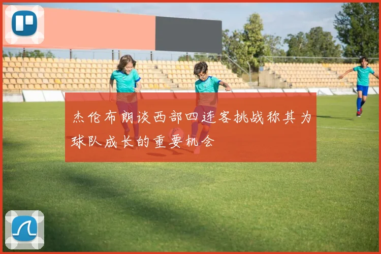杰伦布朗谈西部四连客挑战称其为球队成长的重要机会