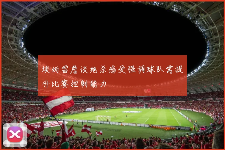 埃姆雷詹谈绝杀感受强调球队需提升比赛控制能力