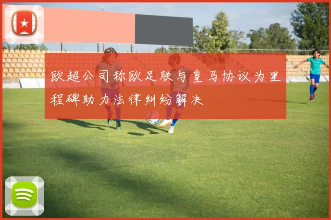 欧超公司称欧足联与皇马协议为里程碑助力法律纠纷解决