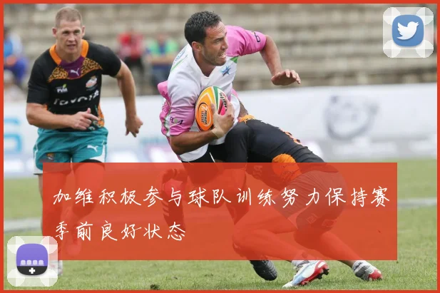 加维积极参与球队训练努力保持赛季前良好状态