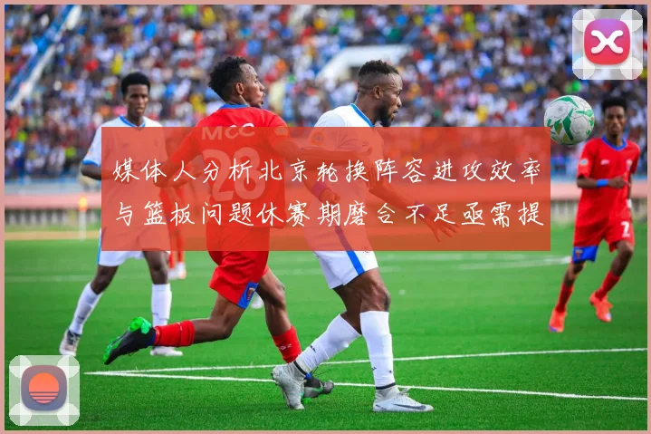 媒体人分析北京轮换阵容进攻效率与篮板问题休赛期磨合不足亟需提升