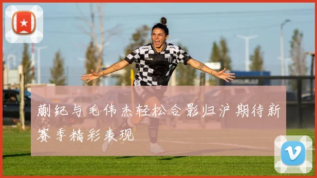 蒯纪与毛伟杰轻松合影归沪期待新赛季精彩表现