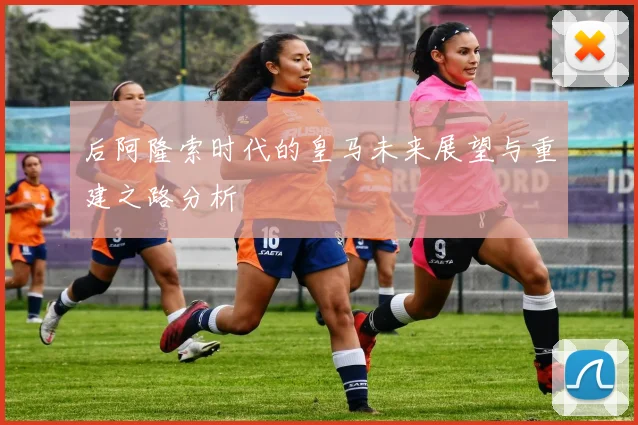 后阿隆索时代的皇马未来展望与重建之路分析