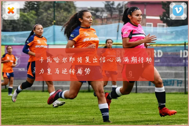 卡瓦哈尔即将复出信心满满期待助力皇马逆转局势
