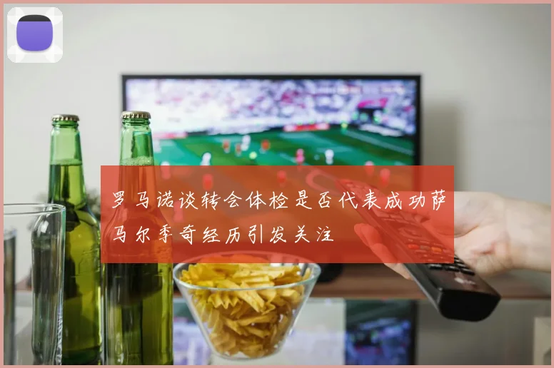 罗马诺谈转会体检是否代表成功萨马尔季奇经历引发关注