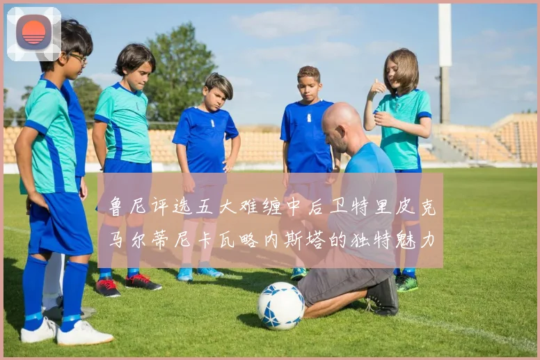 鲁尼评选五大难缠中后卫特里皮克马尔蒂尼卡瓦略内斯塔的独特魅力与挑战