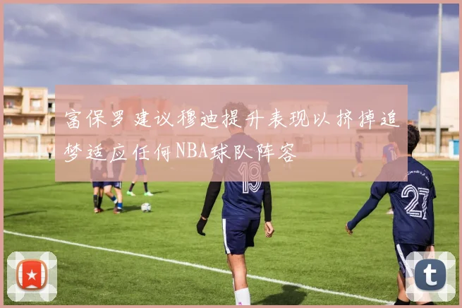 富保罗建议穆迪提升表现以挤掉追梦适应任何NBA球队阵容