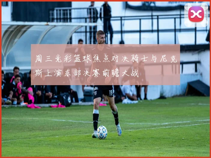 周三竞彩篮球焦点对决骑士与尼克斯上演东部决赛前瞻大战