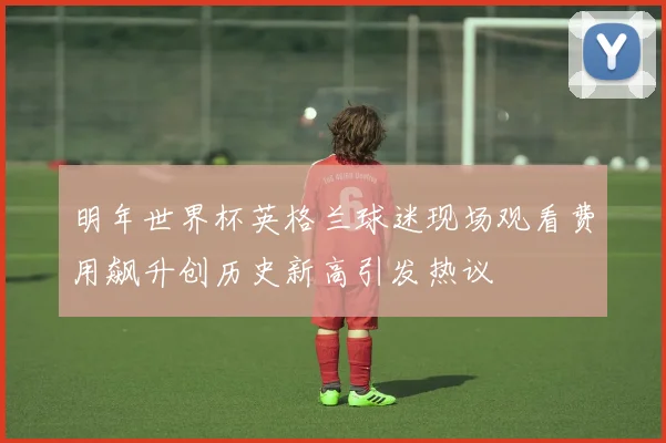 明年世界杯英格兰球迷现场观看费用飙升创历史新高引发热议