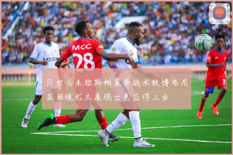 贝尔戈米称斯帕莱蒂战术致博洛尼亚困境尤文表现出色应得三分