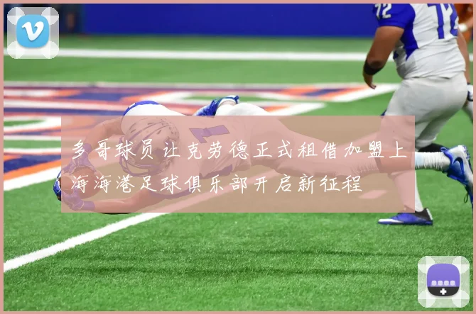 多哥球员让克劳德正式租借加盟上海海港足球俱乐部开启新征程