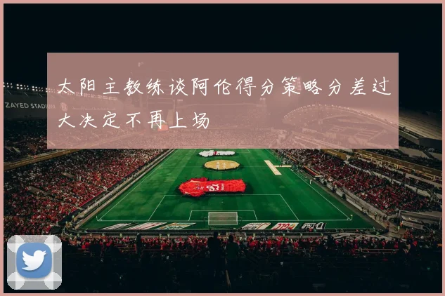 太阳主教练谈阿伦得分策略分差过大决定不再上场