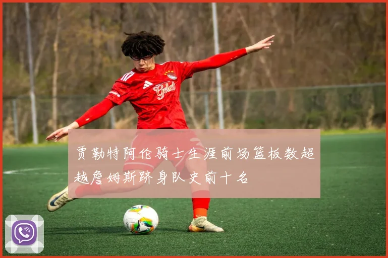 贾勒特阿伦骑士生涯前场篮板数超越詹姆斯跻身队史前十名