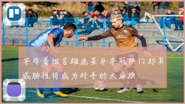 字母哥坦言雄鹿虽非夺冠热门却具威胁性将成为对手的大麻烦