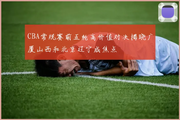 CBA常规赛前五轮高价值对决揭晓广厦山西和北京辽宁成焦点