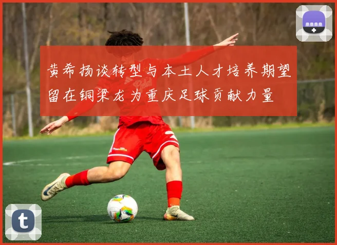 黄希扬谈转型与本土人才培养期望留在铜梁龙为重庆足球贡献力量