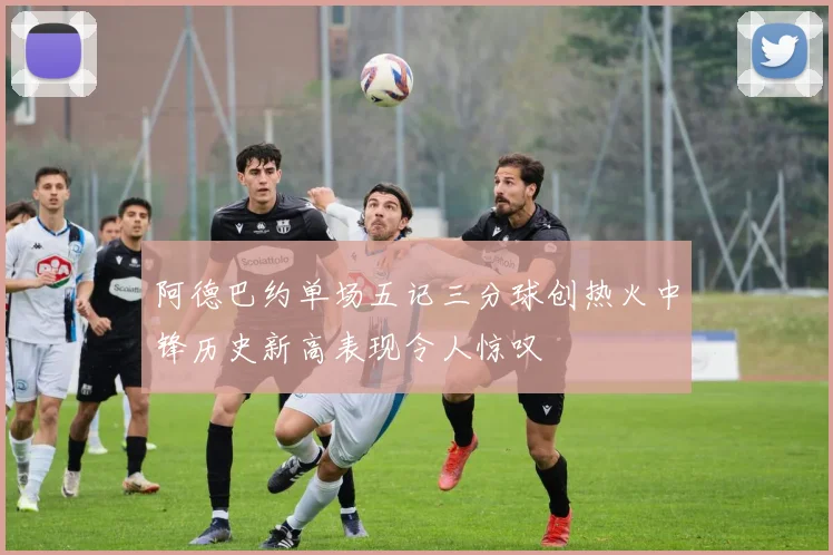 阿德巴约单场五记三分球创热火中锋历史新高表现令人惊叹