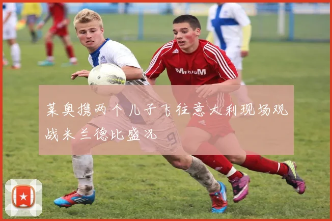 莱奥携两个儿子飞往意大利现场观战米兰德比盛况