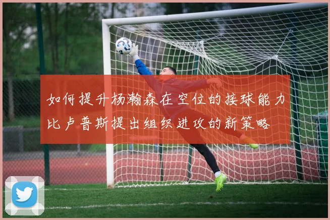 如何提升杨瀚森在空位的接球能力比卢普斯提出组织进攻的新策略
