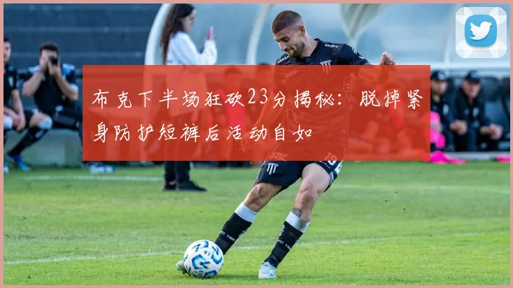 布克下半场狂砍23分揭秘：脱掉紧身防护短裤后活动自如