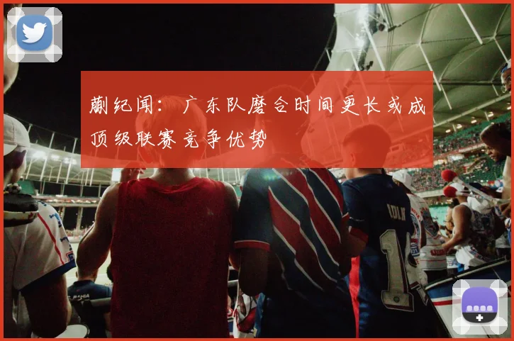 蒯纪闻：广东队磨合时间更长或成顶级联赛竞争优势
