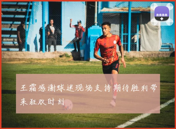 王霜感谢球迷现场支持期待胜利带来狂欢时刻