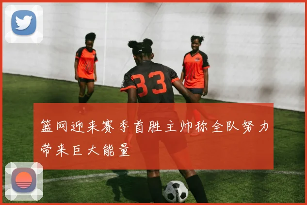 篮网迎来赛季首胜主帅称全队努力带来巨大能量