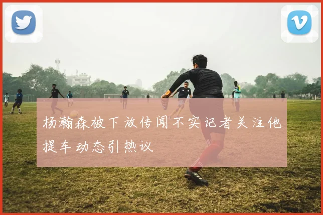 杨瀚森被下放传闻不实记者关注他提车动态引热议