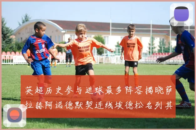 英超历史参与进球最多阵容揭晓萨拉赫阿诺德默契连线埃德松名列其中