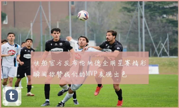 快船官方发布伦纳德全明星赛精彩瞬间称赞我们的MVP表现出色