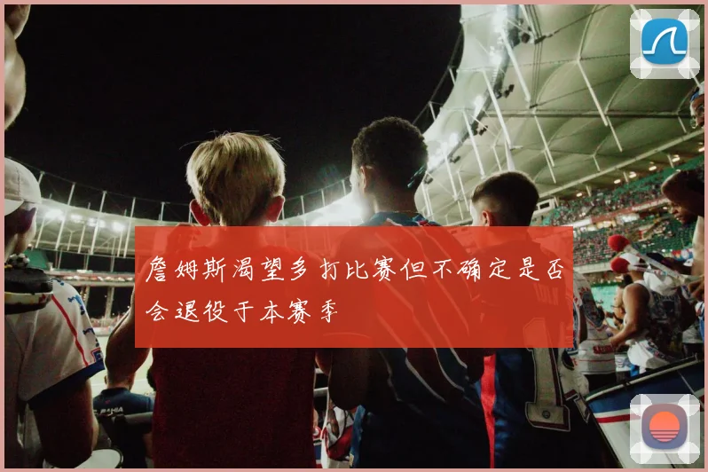 詹姆斯渴望多打比赛但不确定是否会退役于本赛季