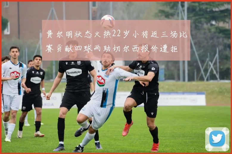 费尔明状态火热22岁小将近三场比赛贡献四球两助切尔西报价遭拒