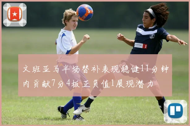 文班亚马半场替补表现稳健11分钟内贡献7分4板正负值1展现潜力