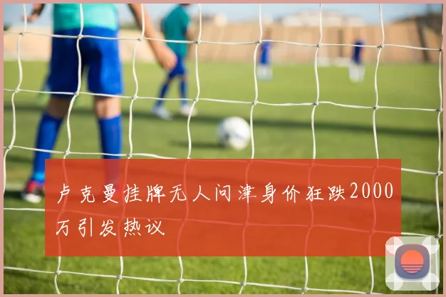 卢克曼挂牌无人问津身价狂跌2000万引发热议