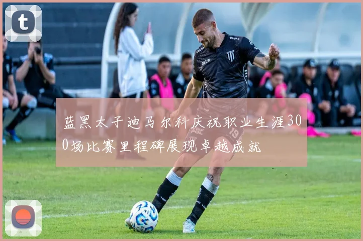 蓝黑太子迪马尔科庆祝职业生涯300场比赛里程碑展现卓越成就