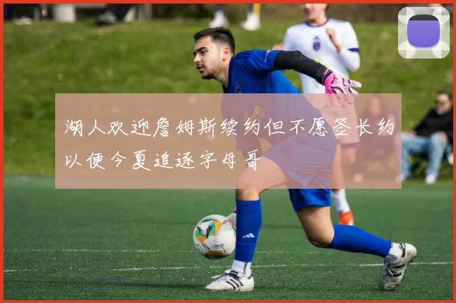 湖人欢迎詹姆斯续约但不愿签长约以便今夏追逐字母哥