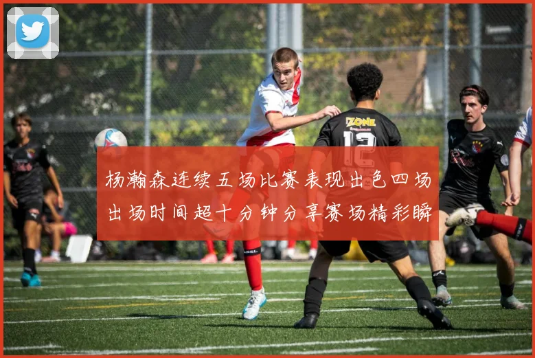 杨瀚森连续五场比赛表现出色四场出场时间超十分钟分享赛场精彩瞬间