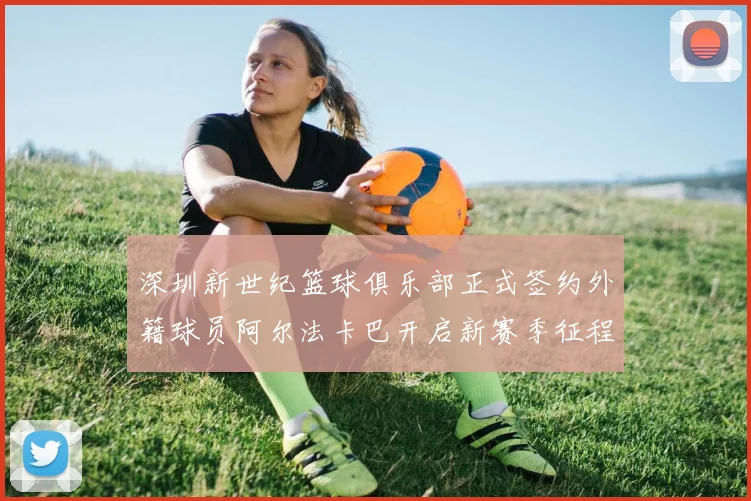 深圳新世纪篮球俱乐部正式签约外籍球员阿尔法卡巴开启新赛季征程