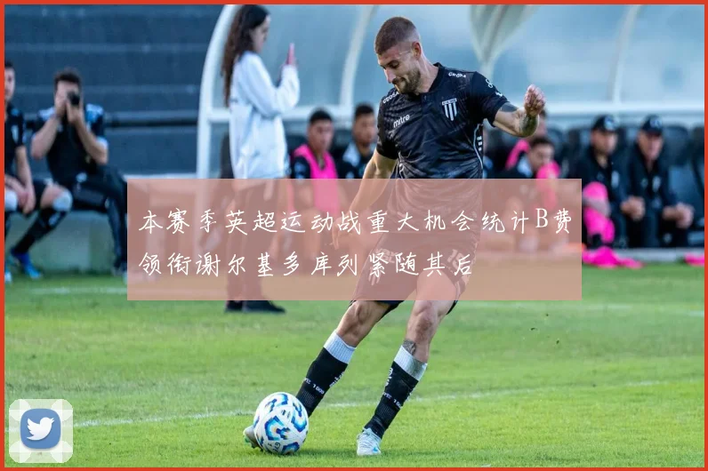 本赛季英超运动战重大机会统计B费领衔谢尔基多库列紧随其后