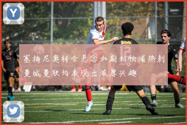 塞梅尼奥转会悬念加剧利物浦热刺曼城曼联均表现出浓厚兴趣