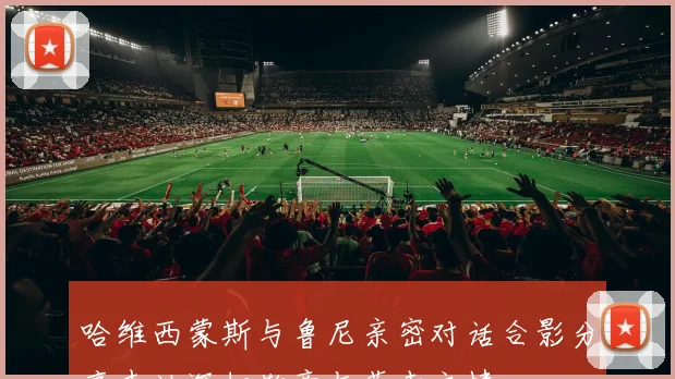 哈维西蒙斯与鲁尼亲密对话合影分享表达深切敬意与荣幸之情
