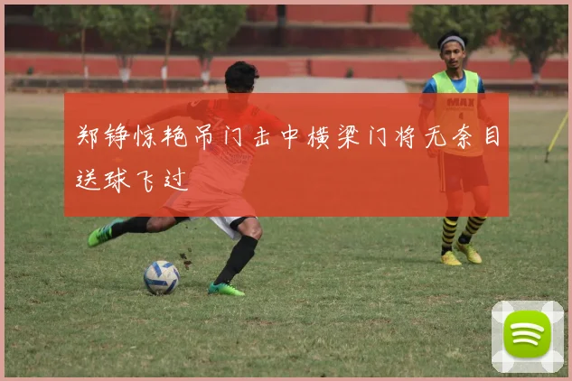郑铮惊艳吊门击中横梁门将无奈目送球飞过