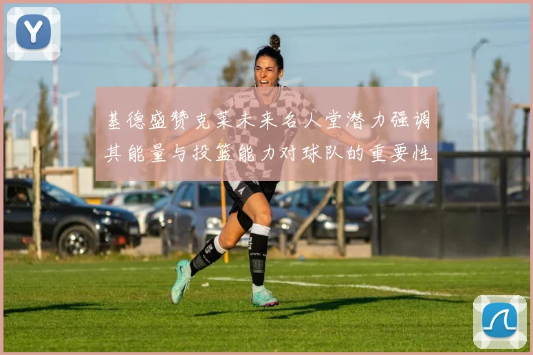 基德盛赞克莱未来名人堂潜力强调其能量与投篮能力对球队的重要性